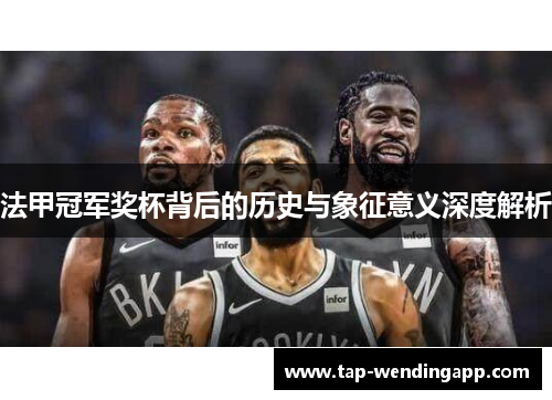 法甲冠军奖杯背后的历史与象征意义深度解析 法甲冠军奖杯背后的历史与象征意义深度解析