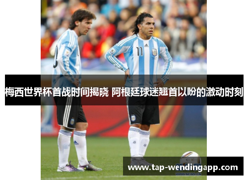 梅西世界杯首战时间揭晓 阿根廷球迷翘首以盼的激动时刻 梅西世界杯首战时间揭晓 阿根廷球迷翘首以盼的激动时刻