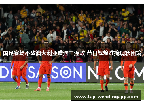 国足客场不敌澳大利亚遭遇三连败 昔日辉煌难掩现状困境