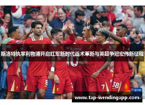 斯洛特执掌利物浦开启红军新时代战术革新与英超争冠宏伟新征程 斯洛特执掌利物浦开启红军新时代战术革新与英超争冠宏伟新征程