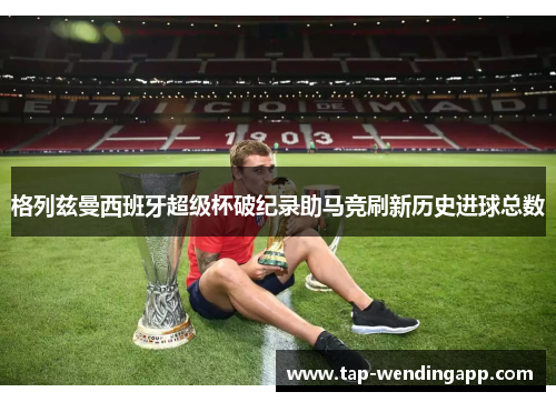 格列兹曼西班牙超级杯破纪录助马竞刷新历史进球总数 格列兹曼西班牙超级杯破纪录助马竞刷新历史进球总数