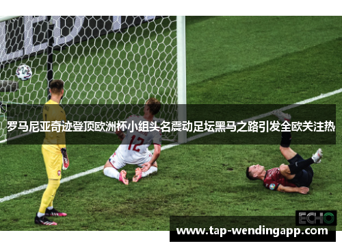 罗马尼亚奇迹登顶欧洲杯小组头名震动足坛黑马之路引发全欧关注热 罗马尼亚奇迹登顶欧洲杯小组头名震动足坛黑马之路引发全欧关注热